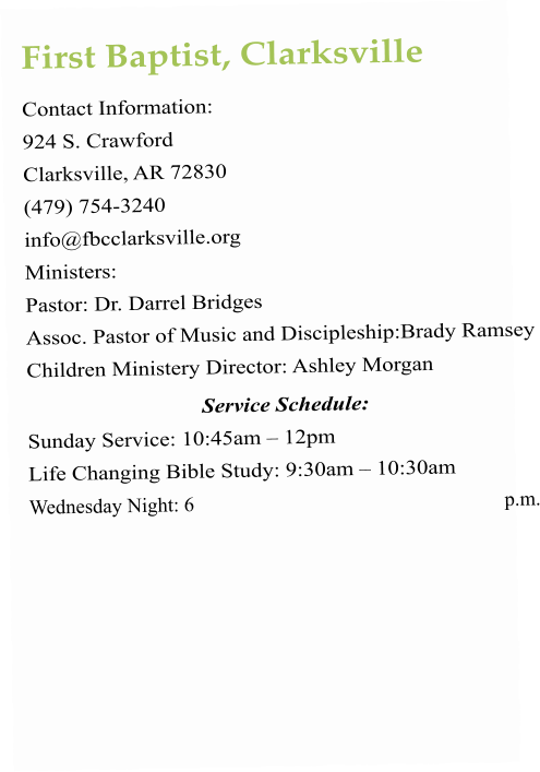 First Baptist, Clarksville Contact Information:  924 S. Crawford Clarksville, AR 72830 (479) 754-3240 info@fbcclarksville.org   Ministers:  Pastor: Dr. Darrel Bridges Assoc. Pastor of Music and Discipleship:Brady Ramsey Children Ministery Director: Ashley Morgan Service Schedule:  Sunday Service: 10:45am – 12pm  Life Changing Bible Study: 9:30am – 10:30am Wednesday Night: 6 p.m.