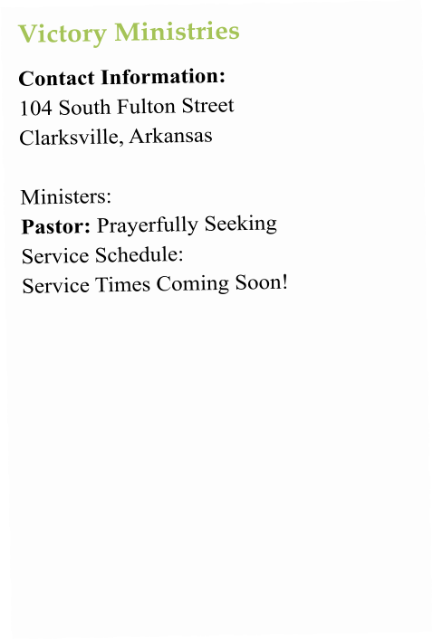 Victory Ministries Contact Information:  104 South Fulton Street Clarksville, Arkansas   Ministers:  Pastor: Prayerfully Seeking Service Schedule:  Service Times Coming Soon!