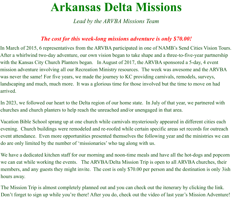 Arkansas Delta Missions  Lead by the ARVBA Missions Team  The cost for this week-long missions adventure is only $70.00! In March of 2015, 6 representatives from the ARVBA participated in one of NAMB’s Send Cities Vision Tours.   After a whirlwind two-day adventure, our own vision began to take shape and a three-to-five-year partnership with the Kansas City Church Planters began.   In August of 2017, the ARVBA sponsored a 5-day, 4 event mission adventure involving all our Recreation Ministry resources.  The week was awesome and the ARVBA was never the same! For five years, we made the journey to KC providing carnivals, remodels, surveys, landscaping and much, much more.  It was a glorious time for those involved but the time to move on had arrived. In 2023, we followed our heart to the Delta region of our home state.  In July of that year, we partnered with churches and church planters to help reach the unreached and/or unengaged in that area.   Vacation Bible School sprang up at one church while carnivals mysteriously appeared in different cities each evening.  Church buildings were remodeled and re-roofed while certain specific areas set records for outreach event attendance.  Even more opportunities presented themselves the following year and the ministries we can do are only limited by the number of ‘missionaries’ who tag along with us. We have a dedicated kitchen staff for our morning and noon-time meals and have all the hot-dogs and popcorn we can eat while working the events.   The ARVBA/Delta Mission Trip is open to all ARVBA churches, their members, and any guests they might invite.  The cost is only $70.00 per person and the destination is only 3ish hours away.   The Mission Trip is almost completely planned out and you can check out the itenerary by clicking the link.  Don’t forget to sign up while you’re there! After you do, check out the video of last year’s Mission Adventure!