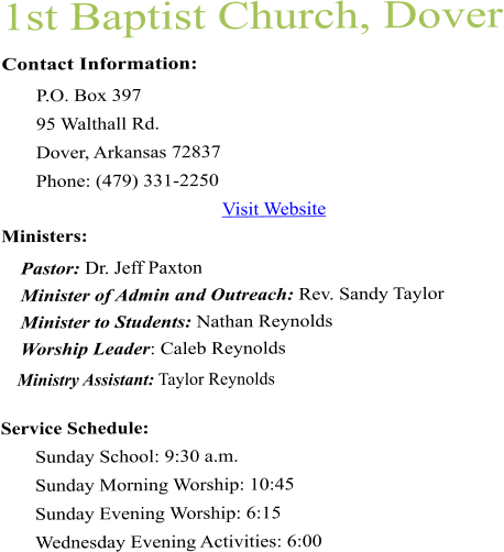 1st Baptist Church, Dover Contact Information:  P.O. Box 397 95 Walthall Rd. Dover, Arkansas 72837  Phone: (479) 331-2250  Visit Website  Ministers:      Pastor: Dr. Jeff Paxton      Minister of Admin and Outreach: Rev. Sandy Taylor      Minister to Students: Nathan Reynolds     Worship Leader: Caleb Reynolds     Ministry Assistant: Taylor Reynolds Service Schedule:  Sunday School: 9:30 a.m.  Sunday Morning Worship: 10:45  Sunday Evening Worship: 6:15  Wednesday Evening Activities: 6:00