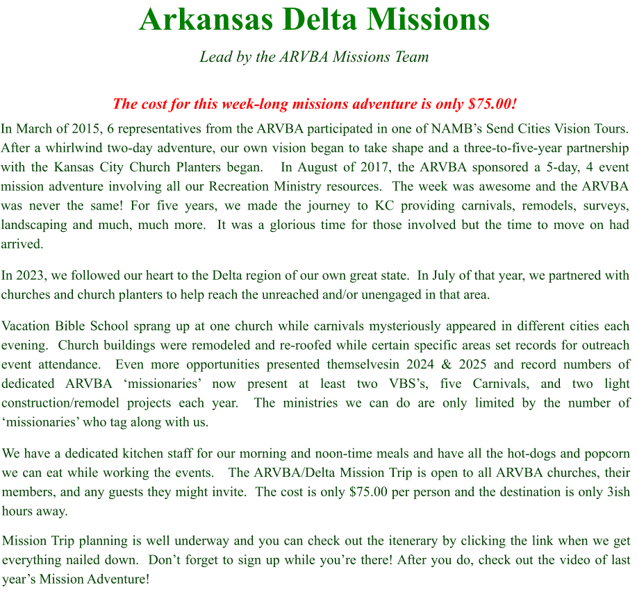 Arkansas Delta Missions  Lead by the ARVBA Missions Team  The cost for this week-long missions adventure is only $75.00! In March of 2015, 6 representatives from the ARVBA participated in one of NAMB’s Send Cities Vision Tours.   After a whirlwind two-day adventure, our own vision began to take shape and a three-to-five-year partnership with the Kansas City Church Planters began.   In August of 2017, the ARVBA sponsored a 5-day, 4 event mission adventure involving all our Recreation Ministry resources.  The week was awesome and the ARVBA was never the same! For five years, we made the journey to KC providing carnivals, remodels, surveys, landscaping and much, much more.  It was a glorious time for those involved but the time to move on had arrived. In 2023, we followed our heart to the Delta region of our own great state.  In July of that year, we partnered with churches and church planters to help reach the unreached and/or unengaged in that area.   Vacation Bible School sprang up at one church while carnivals mysteriously appeared in different cities each evening.  Church buildings were remodeled and re-roofed while certain specific areas set records for outreach event attendance.  Even more opportunities presented themselvesin 2024 & 2025 and record numbers of dedicated ARVBA ‘missionaries’ now present at least two VBS’s, five Carnivals, and two light construction/remodel projects each year.  The ministries we can do are only limited by the number of ‘missionaries’ who tag along with us. We have a dedicated kitchen staff for our morning and noon-time meals and have all the hot-dogs and popcorn we can eat while working the events.   The ARVBA/Delta Mission Trip is open to all ARVBA churches, their members, and any guests they might invite.  The cost is only $75.00 per person and the destination is only 3ish hours away.   Mission Trip planning is well underway and you can check out the itenerary by clicking the link when we get everything nailed down.  Don’t forget to sign up while you’re there! After you do, check out the video of last year’s Mission Adventure!