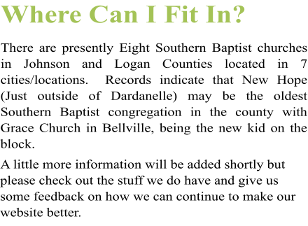 Where Can I Fit In? There are presently Eight Southern Baptist churches in Johnson and Logan Counties located in 7 cities/locations.  Records indicate that New Hope (Just outside of Dardanelle) may be the oldest Southern Baptist congregation in the county with Grace Church in Bellville, being the new kid on the block.  A little more information will be added shortly but please check out the stuff we do have and give us some feedback on how we can continue to make our website better.